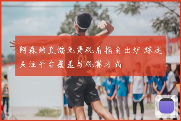 阿森纳直播免费观看指南出炉 球迷关注平台覆盖与观赛方式
