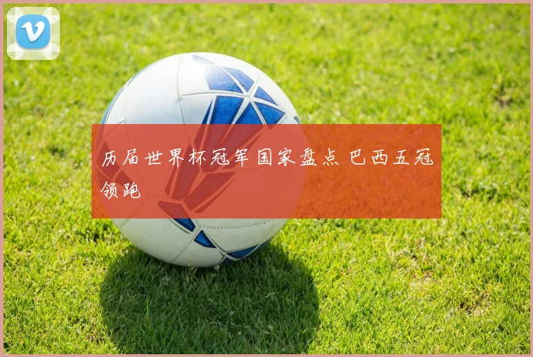 历届世界杯冠军国家盘点 巴西五冠领跑