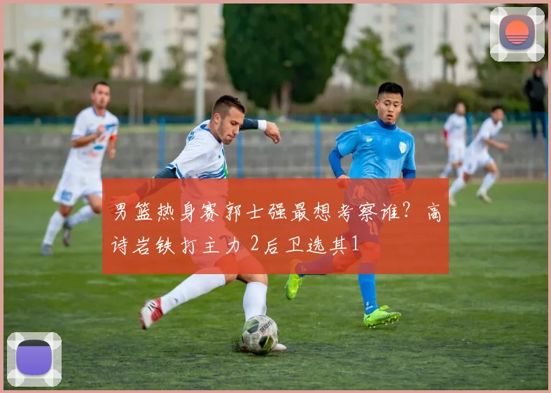 男篮热身赛郭士强最想考察谁？高诗岩铁打主力 2后卫选其1