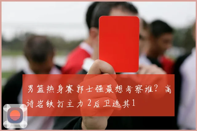 男篮热身赛郭士强最想考察谁？高诗岩铁打主力 2后卫选其1