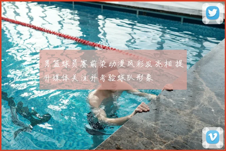 男篮球员赛前染动漫风彩发亮相 提升媒体关注并考验球队形象