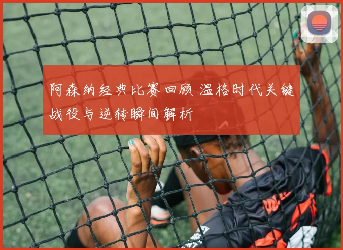 阿森纳经典比赛回顾 温格时代关键战役与逆转瞬间解析