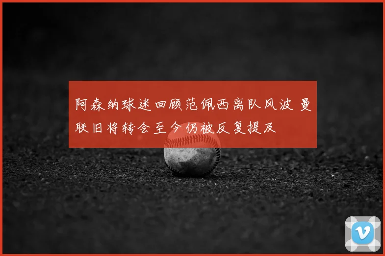 阿森纳球迷回顾范佩西离队风波 曼联旧将转会至今仍被反复提及