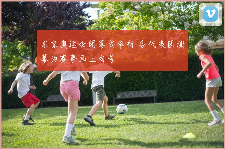 东京奥运会闭幕式举行 各代表团谢幕为赛事画上句号