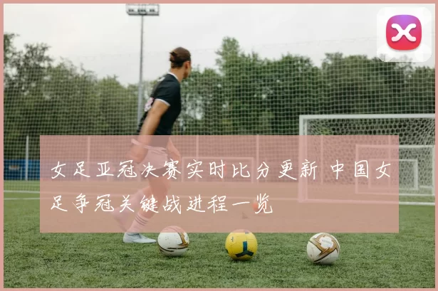 女足亚冠决赛实时比分更新 中国女足争冠关键战进程一览