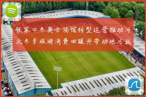 张家口冬奥会场馆转型运营推动河北冬季旅游消费回暖并带动地方就业增长