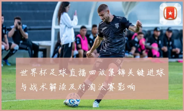 世界杯足球直播回放集锦关键进球与战术解读及对淘汰赛影响