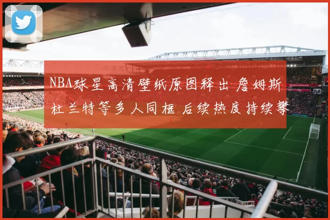 NBA球星高清壁纸原图释出 詹姆斯杜兰特等多人同框 后续热度持续攀升