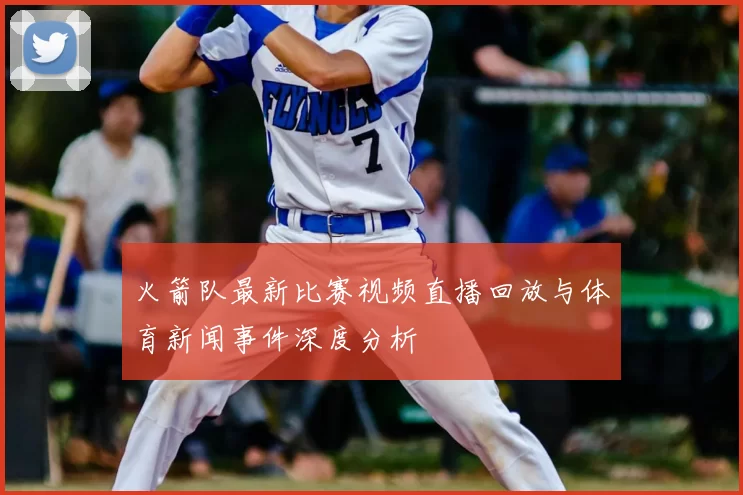 火箭队最新比赛视频直播回放与体育新闻事件深度分析