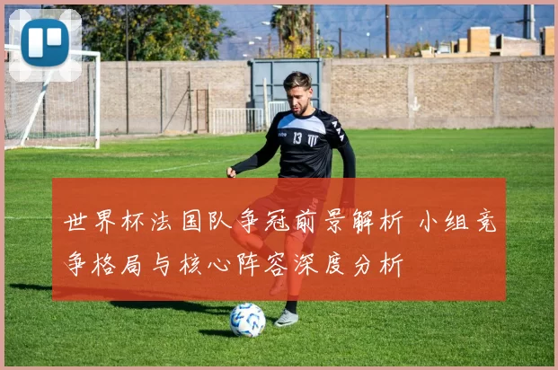 世界杯法国队争冠前景解析 小组竞争格局与核心阵容深度分析