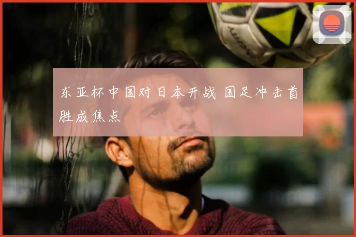 东亚杯中国对日本开战 国足冲击首胜成焦点