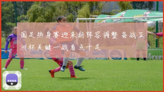 国足热身赛迎来新阵容调整 备战亚洲杯关键一战看点十足