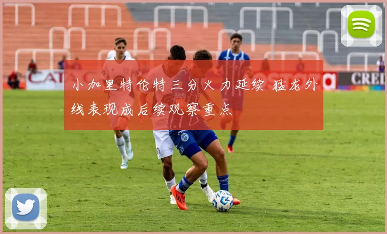 小加里特伦特三分火力延续 猛龙外线表现成后续观察重点
