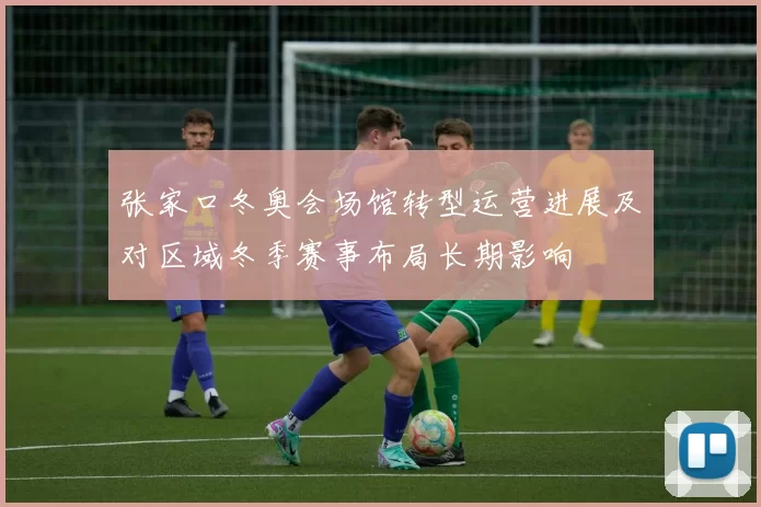 张家口冬奥会场馆转型运营进展及对区域冬季赛事布局长期影响