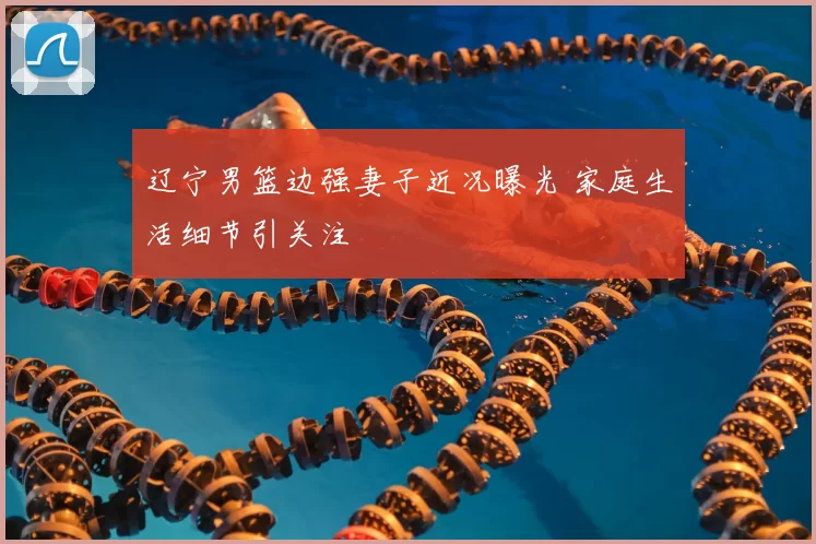 辽宁男篮边强妻子近况曝光 家庭生活细节引关注