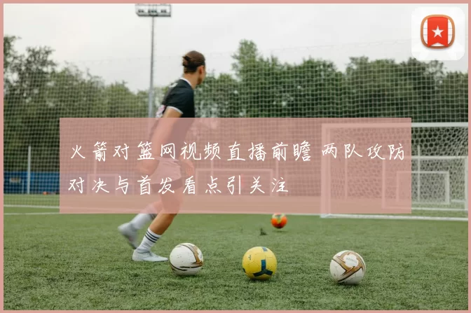 火箭对篮网视频直播前瞻 两队攻防对决与首发看点引关注