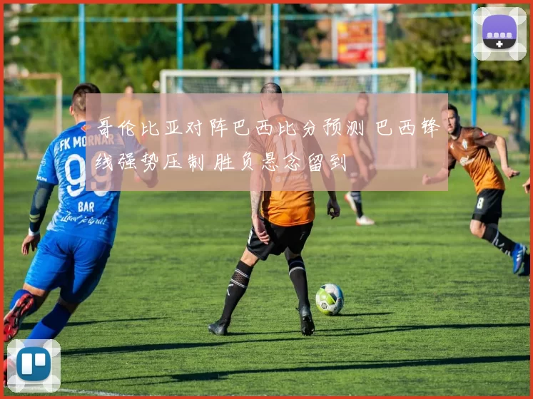 哥伦比亚对阵巴西比分预测 巴西锋线强势压制 胜负悬念留到