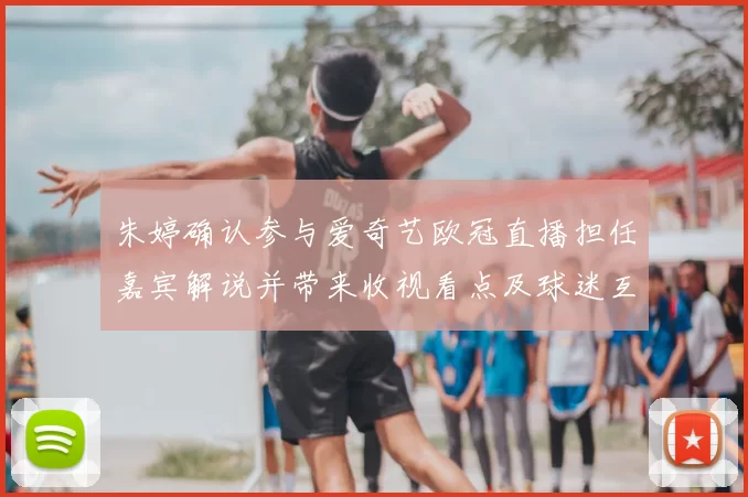 朱婷确认参与爱奇艺欧冠直播担任嘉宾解说并带来收视看点及球迷互动