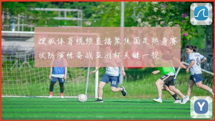 搜狐体育视频直播聚焦国足热身赛攻防演练备战亚洲杯关键一役