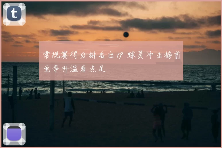 常规赛得分排名出炉 球员冲击榜首竞争升温看点足