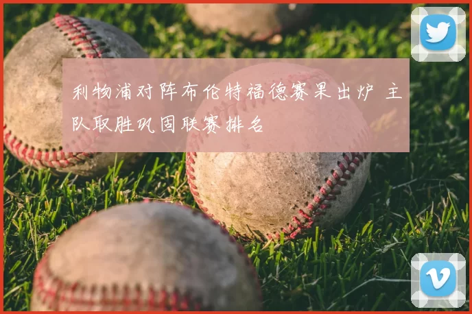 利物浦对阵布伦特福德赛果出炉 主队取胜巩固联赛排名