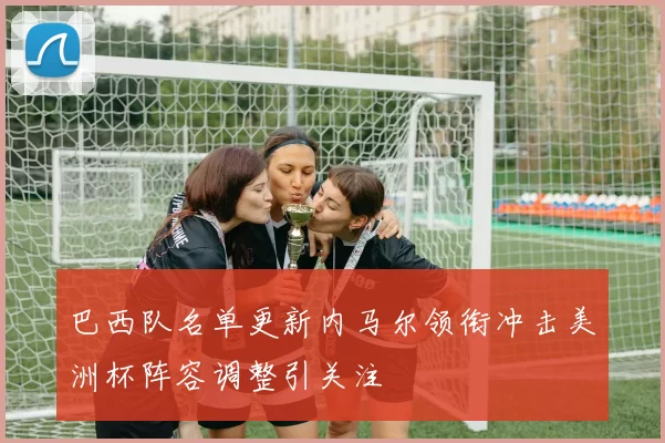 巴西队名单更新内马尔领衔冲击美洲杯阵容调整引关注