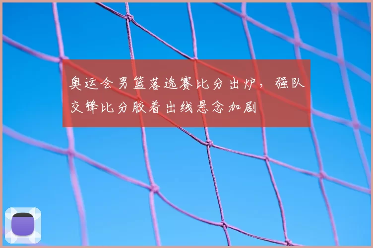 奥运会男篮落选赛比分出炉，强队交锋比分胶着出线悬念加剧