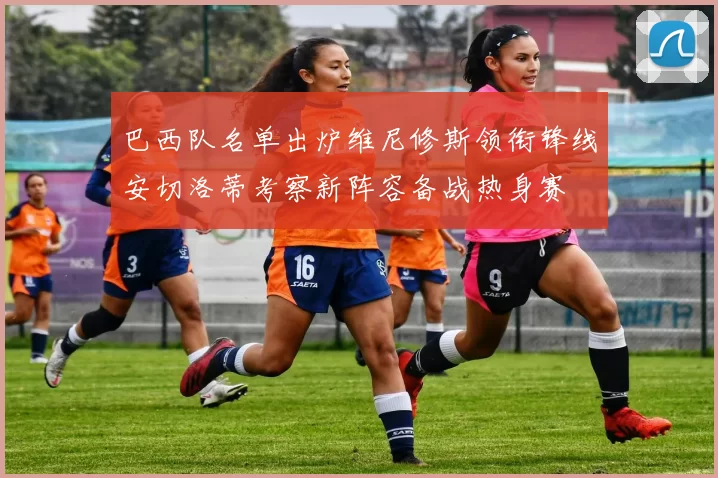 巴西队名单出炉维尼修斯领衔锋线安切洛蒂考察新阵容备战热身赛