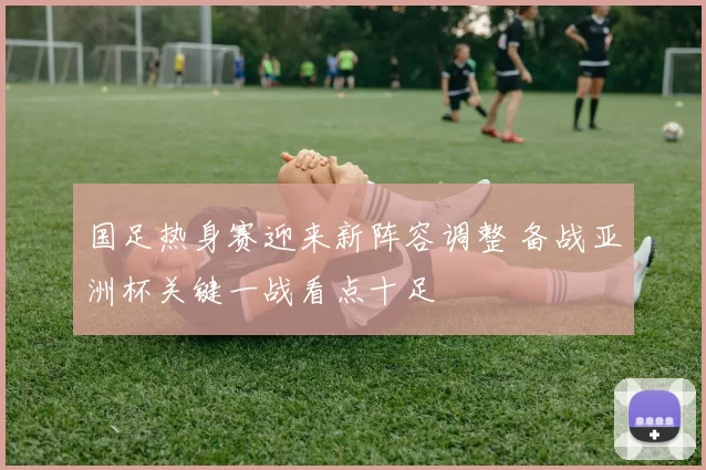 国足热身赛迎来新阵容调整 备战亚洲杯关键一战看点十足