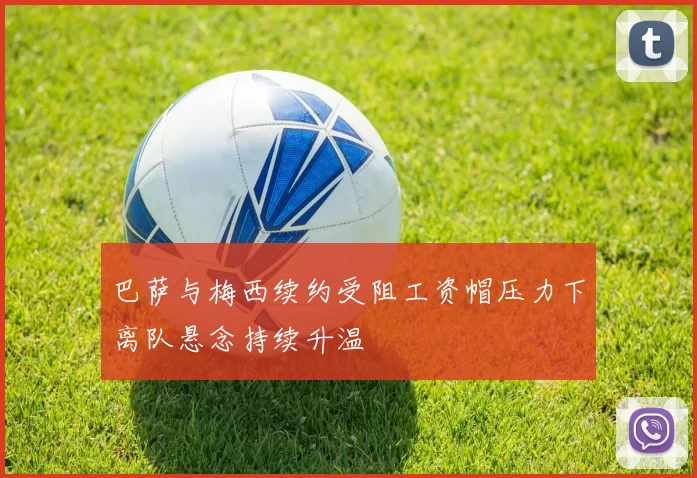 巴萨与梅西续约受阻工资帽压力下离队悬念持续升温