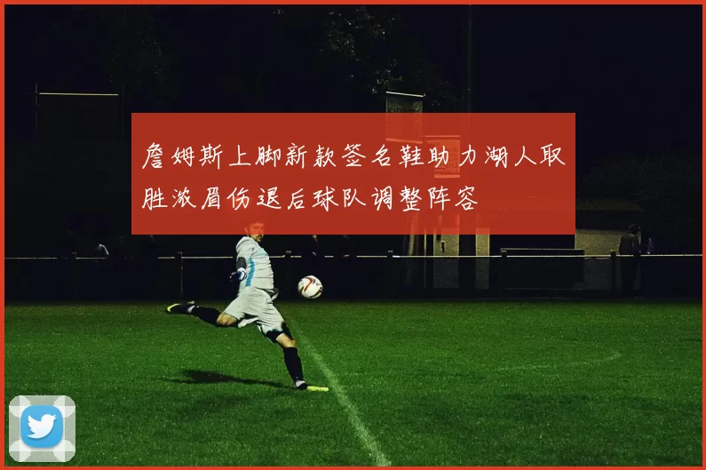 詹姆斯上脚新款签名鞋助力湖人取胜浓眉伤退后球队调整阵容