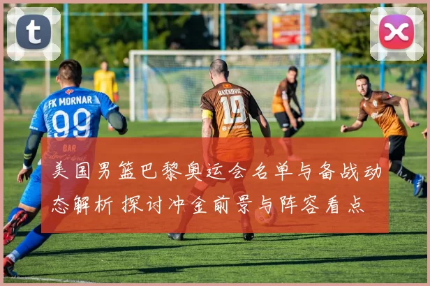 美国男篮巴黎奥运会名单与备战动态解析 探讨冲金前景与阵容看点