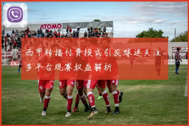 西甲转播付费模式引发球迷关注，多平台观赛权益解析
