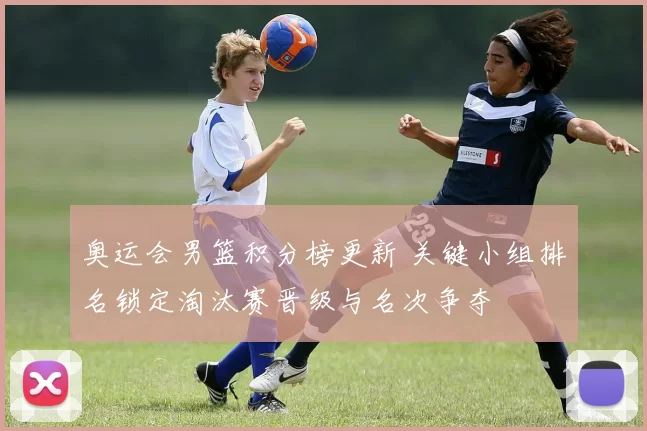 奥运会男篮积分榜更新 关键小组排名锁定淘汰赛晋级与名次争夺