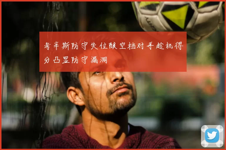 考辛斯防守失位酿空档对手趁机得分凸显防守漏洞