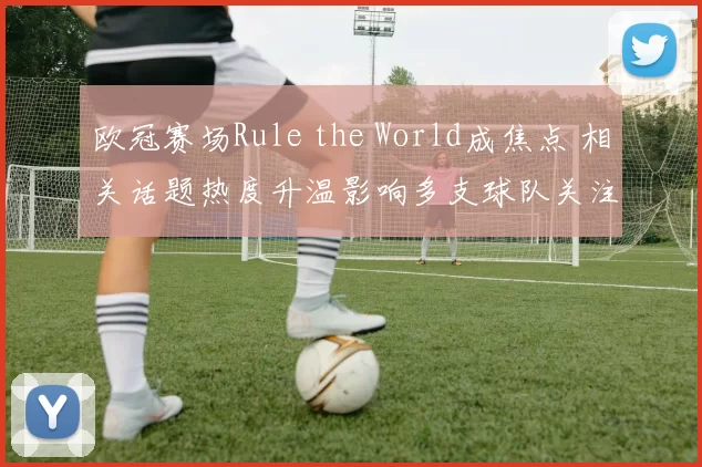 欧冠赛场Rule the World成焦点 相关话题热度升温影响多支球队关注度