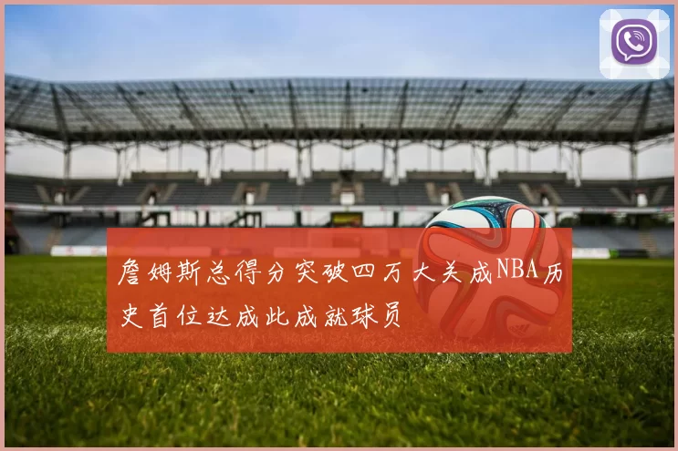 詹姆斯总得分突破四万大关成NBA历史首位达成此成就球员