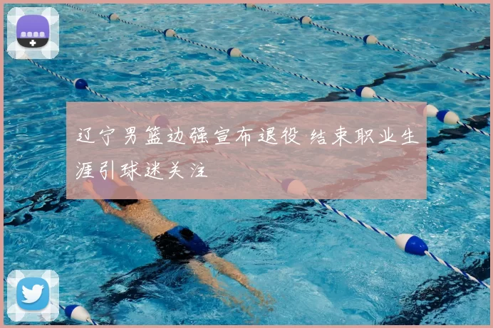 辽宁男篮边强宣布退役 结束职业生涯引球迷关注