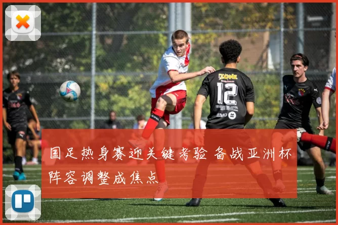 国足热身赛迎关键考验 备战亚洲杯阵容调整成焦点