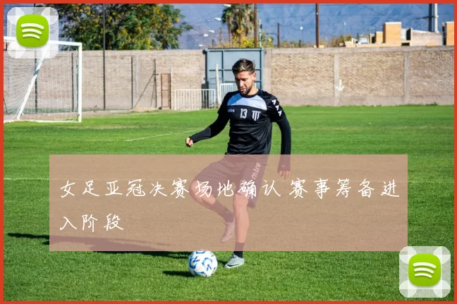 女足亚冠决赛场地确认 赛事筹备进入阶段