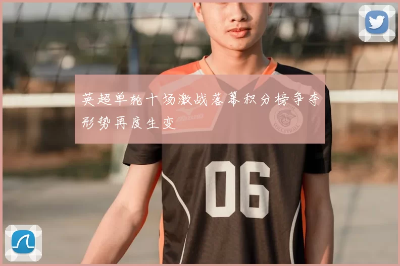 英超单轮十场激战落幕积分榜争夺形势再度生变