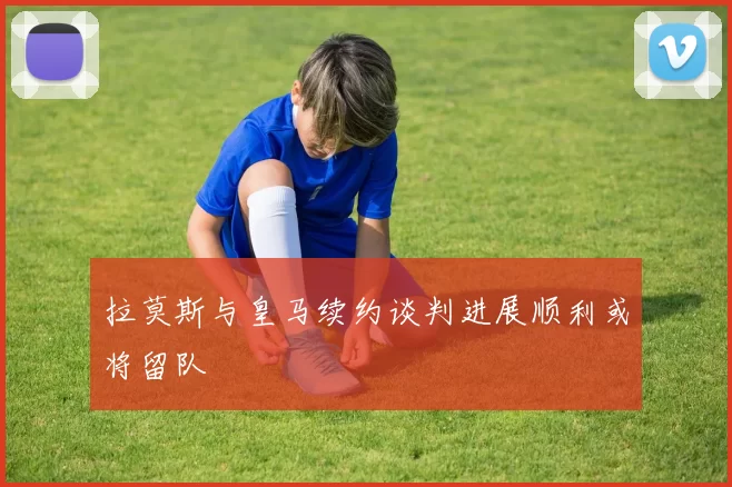拉莫斯与皇马续约谈判进展顺利或将留队