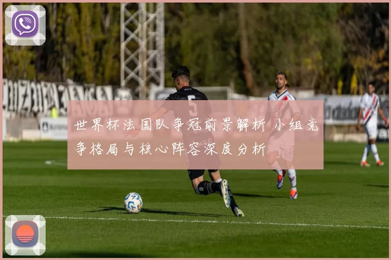 世界杯法国队争冠前景解析 小组竞争格局与核心阵容深度分析