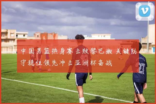 中国男篮热身赛击败黎巴嫩 关键防守稳住领先冲击亚洲杯备战