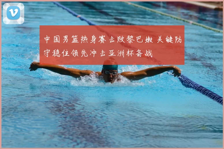 中国男篮热身赛击败黎巴嫩 关键防守稳住领先冲击亚洲杯备战