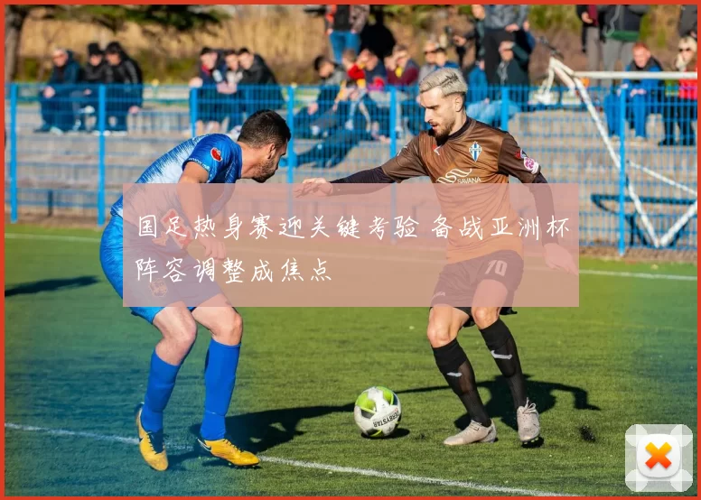 国足热身赛迎关键考验 备战亚洲杯阵容调整成焦点