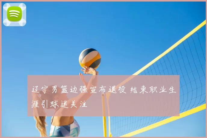 辽宁男篮边强宣布退役 结束职业生涯引球迷关注