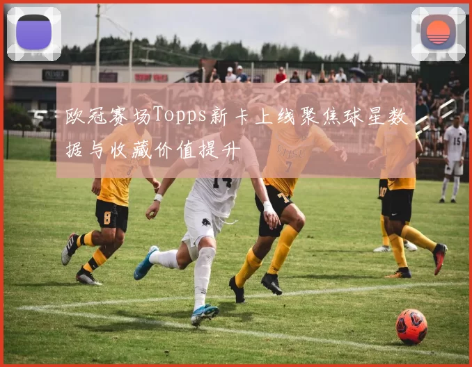 欧冠赛场Topps新卡上线聚焦球星数据与收藏价值提升