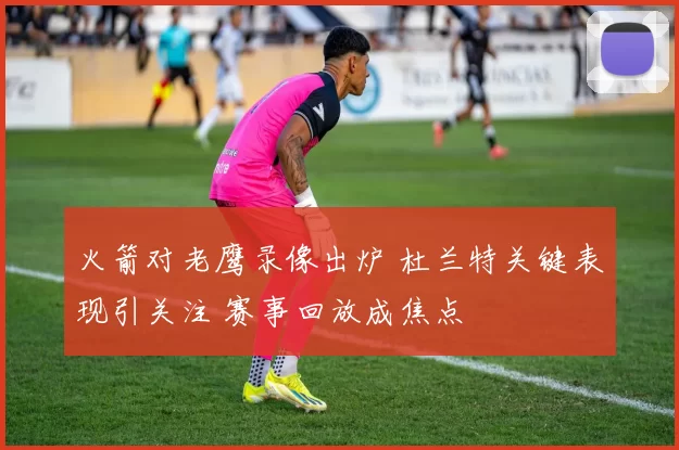 火箭对老鹰录像出炉 杜兰特关键表现引关注 赛事回放成焦点