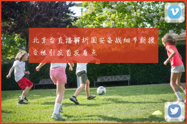 北京台直播解析国安备战细节新援合练引发首发看点
